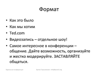 Формат Как это было Как мы хотим Ted.com Видеозапись – отдельное шоу! Самое интересное в конференции – общение. Дайте возможность, организуйте и жестко модерируйте. ЗАСТАВЛЯЙТЕ общаться. Идеальная конференция Артем Герасимович.  [email_address] 
