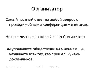 Организатор Самый честный ответ на любой вопрос о проводимой вами конференции – я не знаю Но вы – человек, который знает больше всех. Вы управляете общественным мнением. Вы улучшаете всех тех, кто пришел. Руками докладчиков. Артем Герасимович.  [email_address] Идеальная конференция 