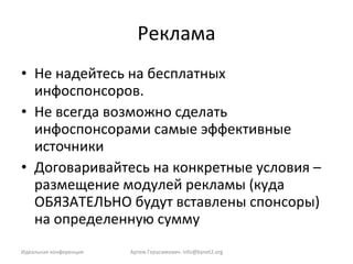 Реклама Не надейтесь на бесплатных инфоспонсоров. Не всегда возможно сделать инфоспонсорами самые эффективные источники Договаривайтесь на конкретные условия – размещение модулей рекламы (куда ОБЯЗАТЕЛЬНО будут вставлены спонсоры)  на определенную сумму Идеальная конференция Артем Герасимович.  [email_address] 