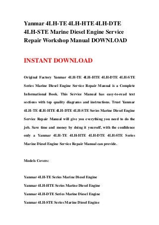 Yanmar 4LH-TE 4LH-HTE 4LH-DTE
4LH-STE Marine Diesel Engine Service
Repair Workshop Manual DOWNLOAD


INSTANT DOWNLOAD

Original Factory Yanmar 4LH-TE 4LH-HTE 4LH-DTE 4LH-STE

Series Marine Diesel Engine Service Repair Manual is a Complete

Informational Book. This Service Manual has easy-to-read text

sections with top quality diagrams and instructions. Trust Yanmar

4LH-TE 4LH-HTE 4LH-DTE 4LH-STE Series Marine Diesel Engine

Service Repair Manual will give you everything you need to do the

job. Save time and money by doing it yourself, with the confidence

only a Yanmar 4LH-TE 4LH-HTE 4LH-DTE 4LH-STE Series

Marine Diesel Engine Service Repair Manual can provide.



Models Covers:



Yanmar 4LH-TE Series Marine Diesel Engine

Yanmar 4LH-HTE Series Marine Diesel Engine

Yanmar 4LH-DTE Series Marine Diesel Engine

Yanmar 4LH-STE Series Marine Diesel Engine
 