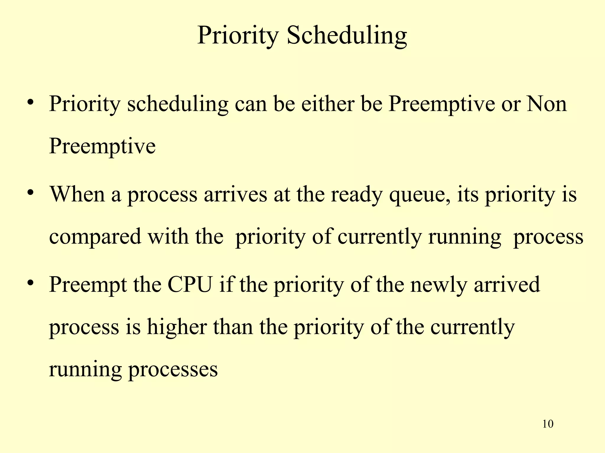 Priority Scheduling

• Priority scheduling can be either be Preemptive or Non
  Preemptive
• When a process arrives at the ready queue, its priority is
  compared with the priority of currently running process
• Preempt the CPU if the priority of the newly arrived
  process is higher than the priority of the currently
  running processes

                                                         10
 