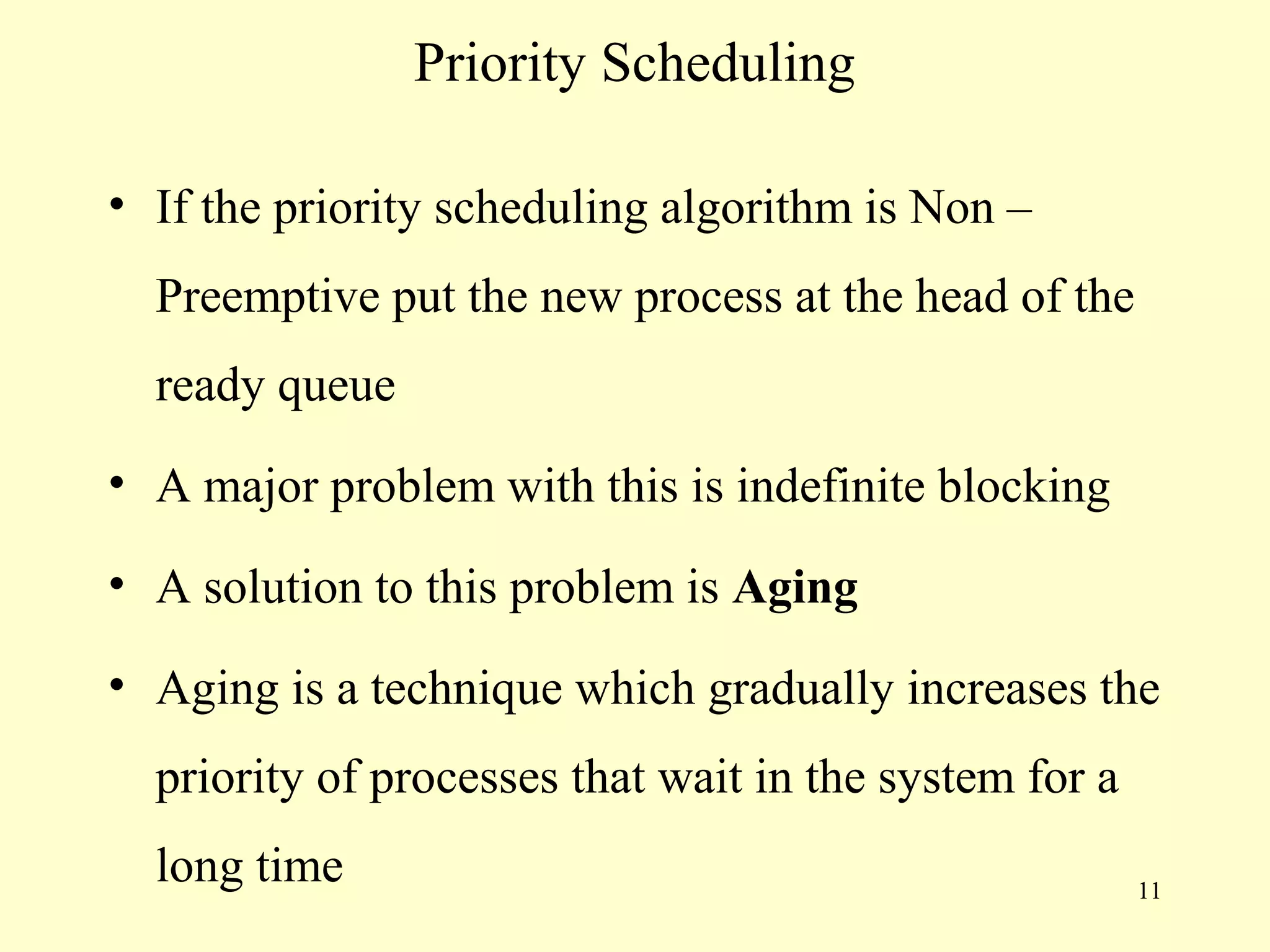 Priority Scheduling

• If the priority scheduling algorithm is Non –
  Preemptive put the new process at the head of the
  ready queue
• A major problem with this is indefinite blocking

• A solution to this problem is Aging

• Aging is a technique which gradually increases the
  priority of processes that wait in the system for a
  long time                                             11
 