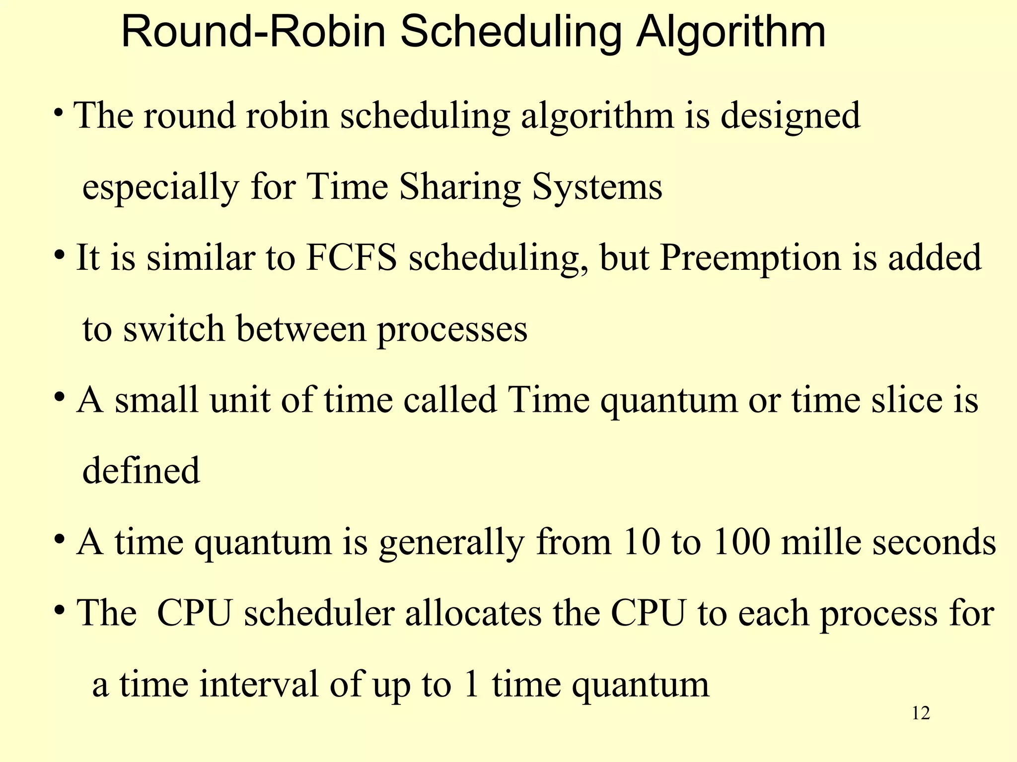 Round-Robin Scheduling Algorithm
• The round robin scheduling algorithm is designed

 especially for Time Sharing Systems
• It is similar to FCFS scheduling, but Preemption is added
 to switch between processes
• A small unit of time called Time quantum or time slice is
 defined
• A time quantum is generally from 10 to 100 mille seconds
• The CPU scheduler allocates the CPU to each process for
  a time interval of up to 1 time quantum
                                                      12
 