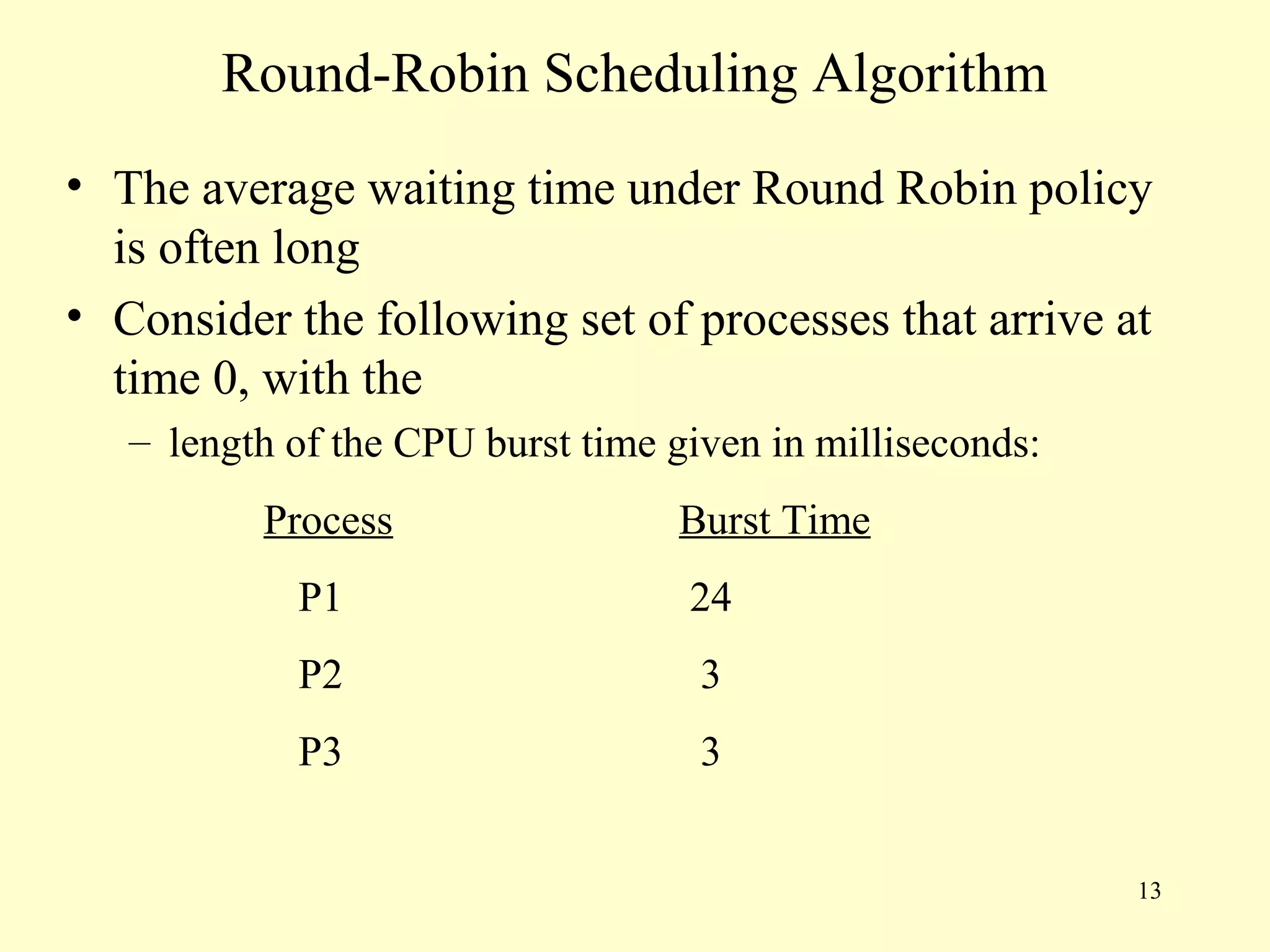 Round-Robin Scheduling Algorithm
• The average waiting time under Round Robin policy
  is often long
• Consider the following set of processes that arrive at
  time 0, with the
   – length of the CPU burst time given in milliseconds:
          Process                 Burst Time
            P1                     24
            P2                      3
            P3                      3


                                                           13
 