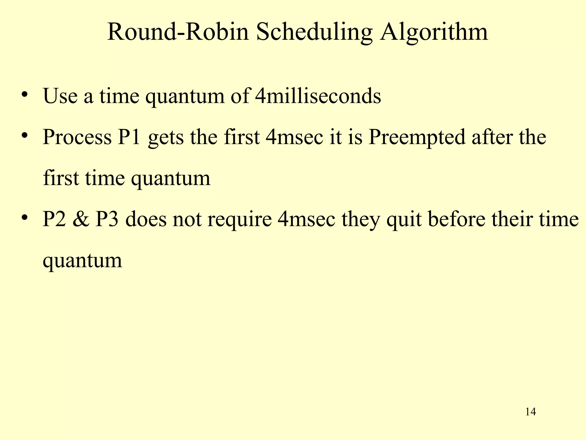 Round-Robin Scheduling Algorithm

• Use a time quantum of 4milliseconds
• Process P1 gets the first 4msec it is Preempted after the
  first time quantum
• P2 & P3 does not require 4msec they quit before their time
  quantum




                                                        14
 