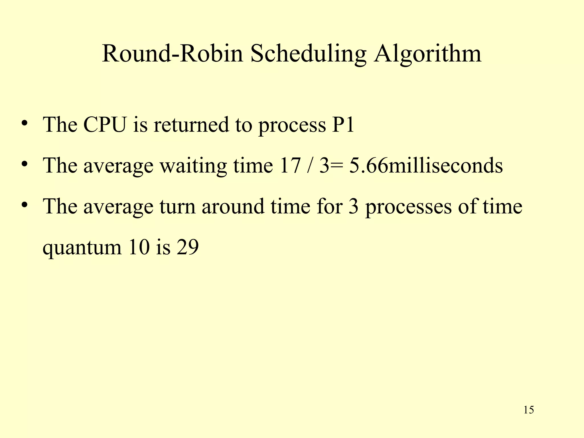 Round-Robin Scheduling Algorithm

• The CPU is returned to process P1
• The average waiting time 17 / 3= 5.66milliseconds
• The average turn around time for 3 processes of time
  quantum 10 is 29




                                                         15
 