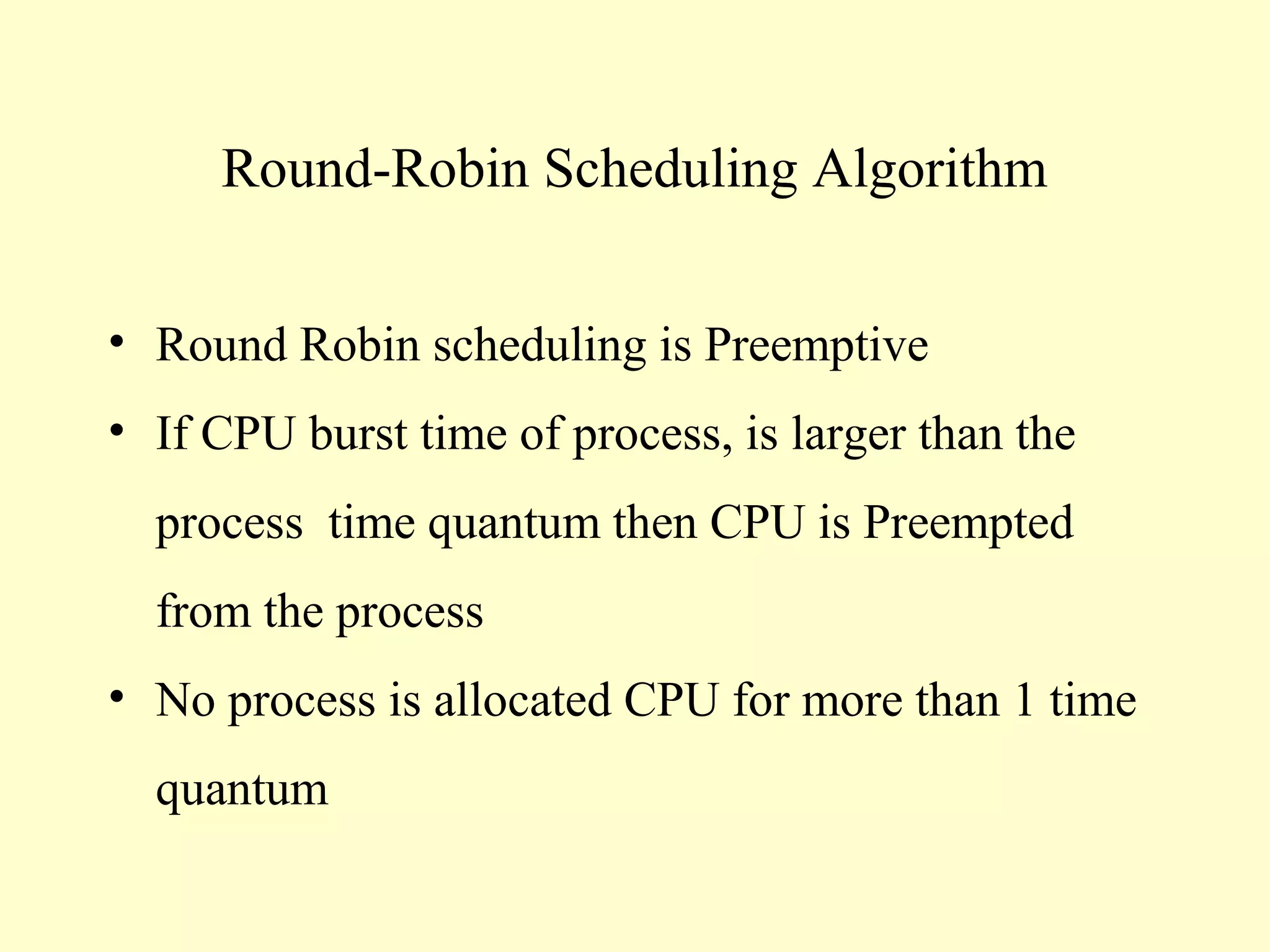 Round-Robin Scheduling Algorithm


• Round Robin scheduling is Preemptive
• If CPU burst time of process, is larger than the
  process time quantum then CPU is Preempted
  from the process
• No process is allocated CPU for more than 1 time
  quantum
 