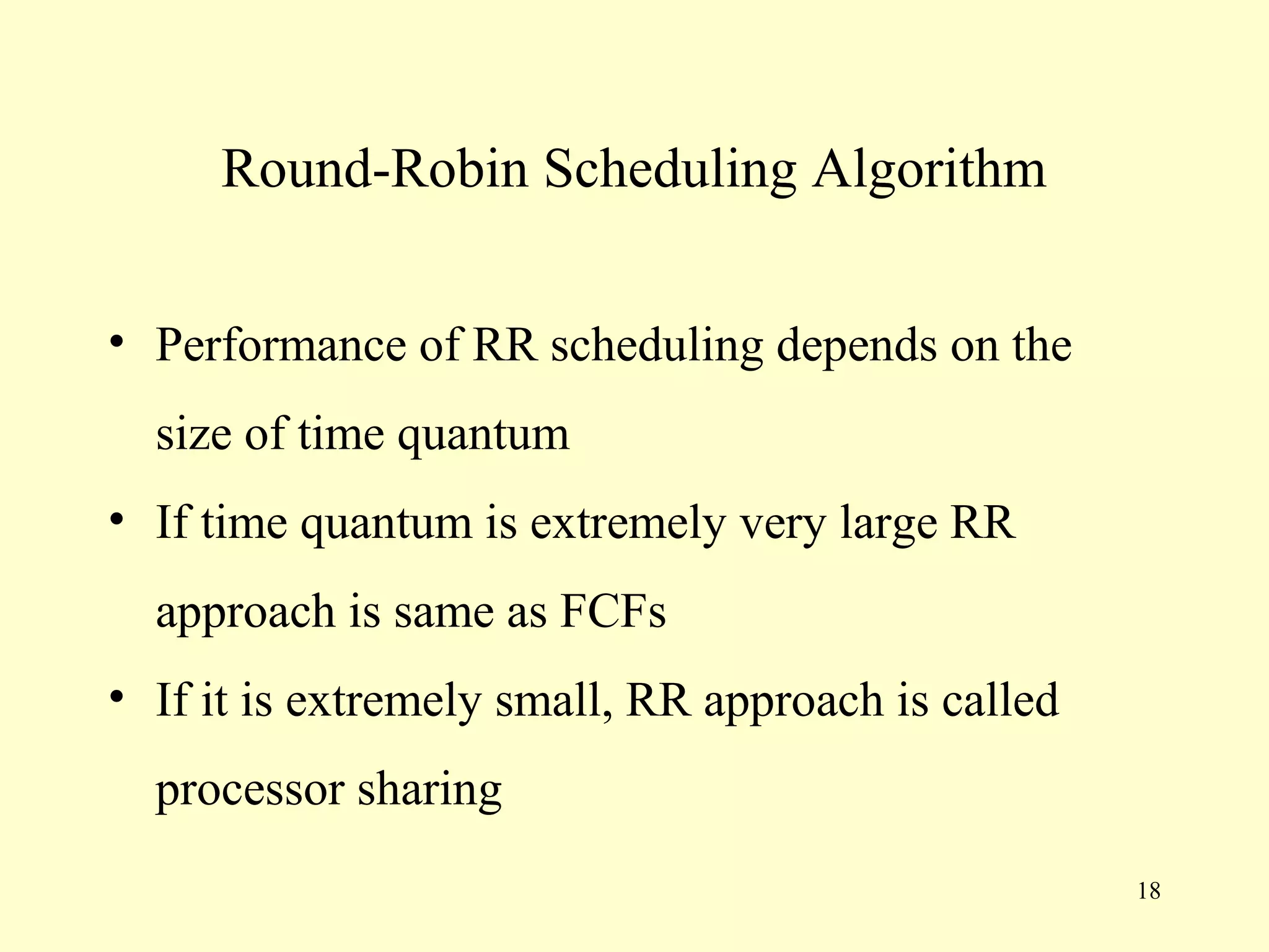 Round-Robin Scheduling Algorithm


• Performance of RR scheduling depends on the
  size of time quantum
• If time quantum is extremely very large RR
  approach is same as FCFs
• If it is extremely small, RR approach is called
  processor sharing
                                                    18
 