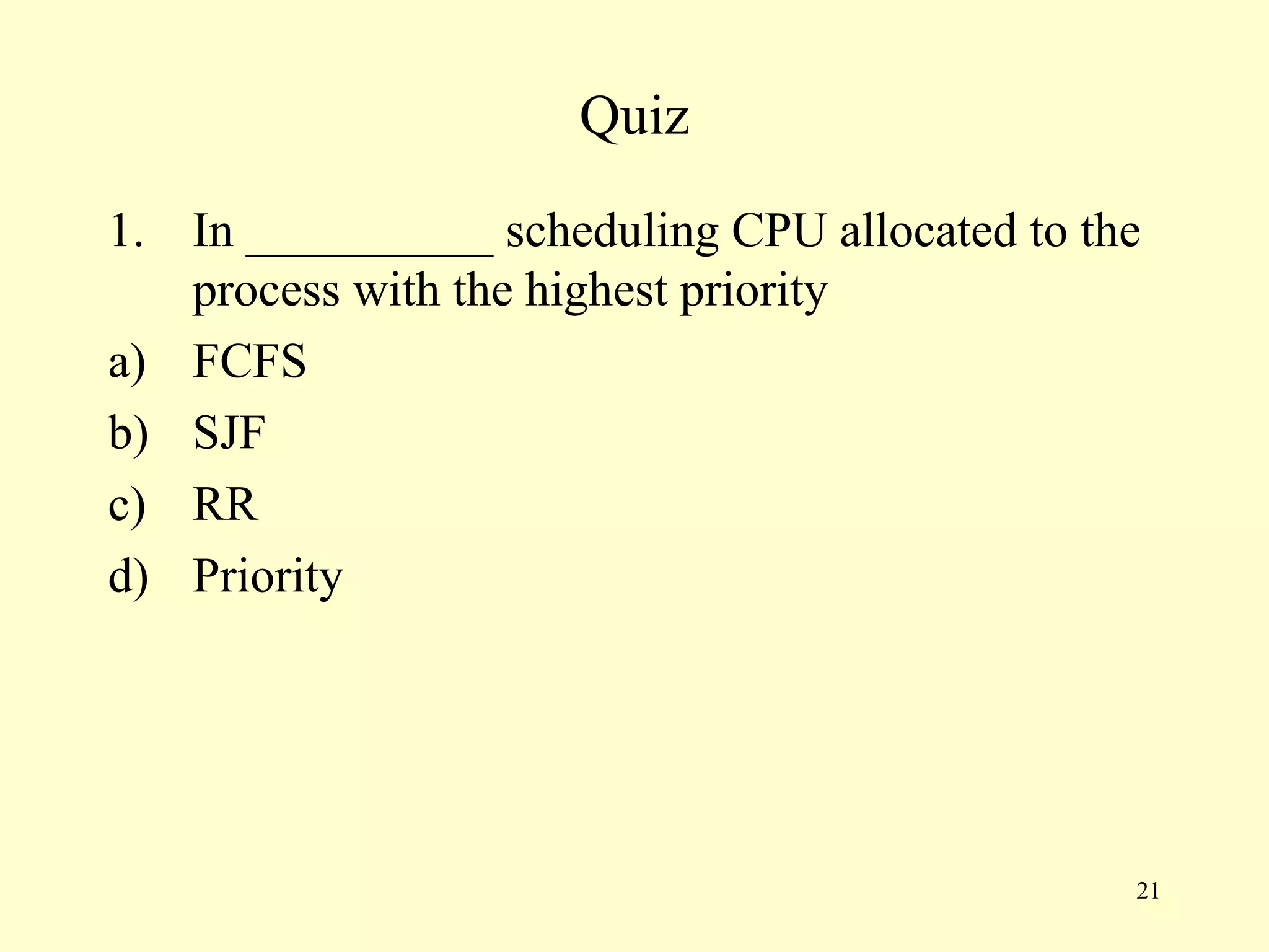 Quiz
1. In __________ scheduling CPU allocated to the
   process with the highest priority
a) FCFS
b) SJF
c) RR
d) Priority




                                               21
 