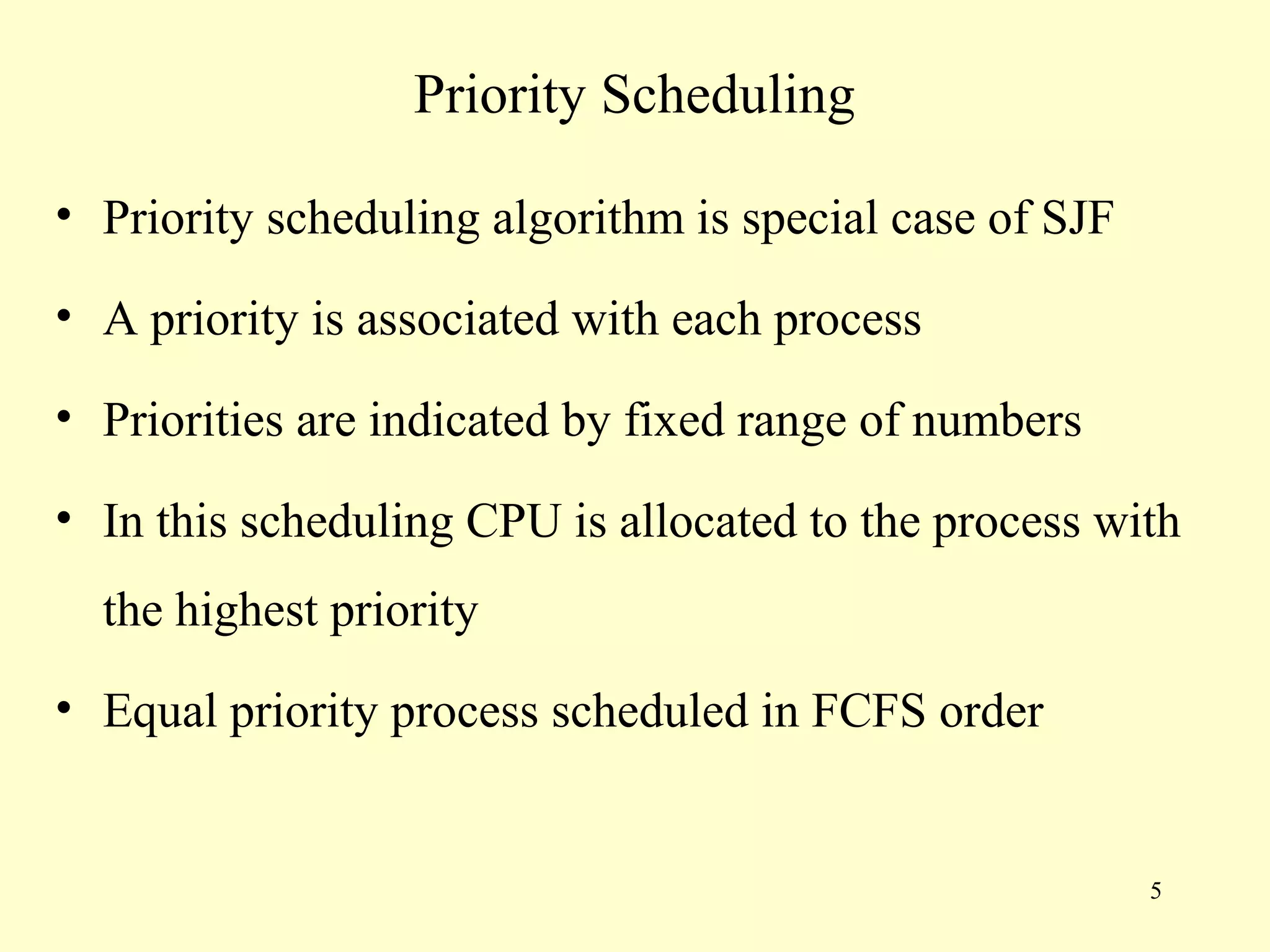 Priority Scheduling

• Priority scheduling algorithm is special case of SJF

• A priority is associated with each process

• Priorities are indicated by fixed range of numbers

• In this scheduling CPU is allocated to the process with
  the highest priority
• Equal priority process scheduled in FCFS order


                                                         5
 