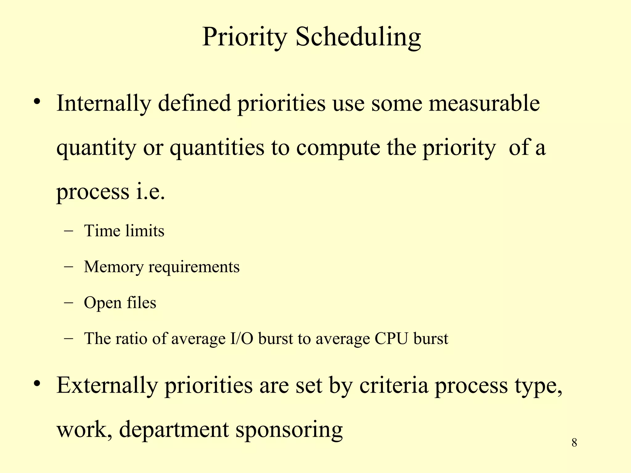 Priority Scheduling

• Internally defined priorities use some measurable
  quantity or quantities to compute the priority of a
  process i.e.
   – Time limits

   – Memory requirements

   – Open files

   – The ratio of average I/O burst to average CPU burst

• Externally priorities are set by criteria process type,
  work, department sponsoring                               8
 