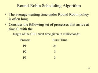 Round-Robin Scheduling Algorithm
• The average waiting time under Round Robin policy
  is often long
• Consider the following set of processes that arrive at
  time 0, with the
   – length of the CPU burst time given in milliseconds:
          Process                 Burst Time
            P1                     24
            P2                      3
            P3                      3


                                                           13
 