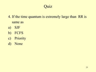 Quiz

4. If the time quantum is extremely large than RR is
   same as
a) SJF
b) FCFS
c) Priority
d) None




                                                   25
 