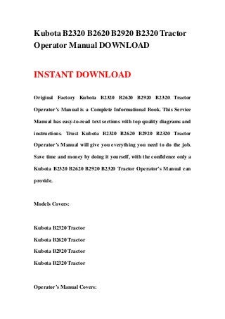 Kubota B2320 B2620 B2920 B2320 Tractor
Operator Manual DOWNLOAD


INSTANT DOWNLOAD

Original Factory Kubota B2320 B2620 B2920 B2320 Tractor

Operator’s Manual is a Complete Informational Book. This Service

Manual has easy-to-read text sections with top quality diagrams and

instructions. Trust Kubota B2320 B2620 B2920 B2320 Tractor

Operator’s Manual will give you everything you need to do the job.

Save time and money by doing it yourself, with the confidence only a

Kubota B2320 B2620 B2920 B2320 Tractor Operator’s Manual can

provide.



Models Covers:



Kubota B2320 Tractor

Kubota B2620 Tractor

Kubota B2920 Tractor

Kubota B2320 Tractor



Operator’s Manual Covers:
 