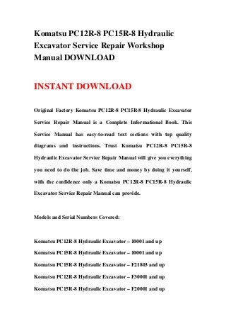 Komatsu PC12R-8 PC15R-8 Hydraulic
Excavator Service Repair Workshop
Manual DOWNLOAD


INSTANT DOWNLOAD

Original Factory Komatsu PC12R-8 PC15R-8 Hydraulic Excavator

Service Repair Manual is a Complete Informational Book. This

Service Manual has easy-to-read text sections with top quality

diagrams and instructions. Trust Komatsu PC12R-8 PC15R-8

Hydraulic Excavator Service Repair Manual will give you everything

you need to do the job. Save time and money by doing it yourself,

with the confidence only a Komatsu PC12R-8 PC15R-8 Hydraulic

Excavator Service Repair Manual can provide.



Models and Serial Numbers Covered:



Komatsu PC12R-8 Hydraulic Excavator – 10001 and up

Komatsu PC15R-8 Hydraulic Excavator – 10001 and up

Komatsu PC15R-8 Hydraulic Excavator – F21803 and up

Komatsu PC12R-8 Hydraulic Excavator – F30001 and up

Komatsu PC15R-8 Hydraulic Excavator – F20001 and up
 