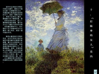 這件作品是莫内早期的
印象技法畫作。畫面正中偏
右站著一位撐陽傘的女仕，
               十
而畫面偏左較遠處的就是她
的兒子。這是一個晴天的早   、
上，兩母子在草地上漫步。




               《
整幅畫只用了簡單的藍、綠
、棕等自然的色彩，給人一
種寧靜舒適的感覺。畫中的
               打
女仕占了畫面大部份的空間
，成為畫的趣味中心。但左   陽
側的小兒子與陽傘和女仕也
構成一個三角形，得到一個   傘
平衡的作用。

  雖然此畫是莫内早期的   的
作品，但也可見他已很好地
捕捉光影和畫中的瞬間印象   女
感覺。畫中女仕面部和上半
身都用上較暗的色彩，表明   人
是處於陽傘的陰影之下。而




               》
整個陽傘、面部、衣裙和草
地上的陰影區，與女仕衣裙
上向光一面的光影形成對比   莫
（小兒子方面也一樣），就
如現實中看到的一樣。另外   内
，女仕擺動的頭巾和長裙上
的縐褶也加強了畫面的動感
。
 
