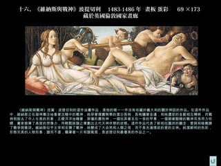 十六、《維納斯與戰神》波提切利   1483-1486 年  畫板 蛋彩    69 ×173  
              藏於英國倫敦國家畫廊




  《維納斯與戰神》欣賞：波提切利的這件油畫作品，是他的唯一一件沒有收藏於義大利的關於神話的作品。在這件作品
中，維納斯正在凝神專注地看著沈睡中的戰神，她穿著樸實無華的潔白長袍，長袍鑲著金邊，和她濃密的金髮相互輝映，而戰
神則脫去了令人生畏的形象，正曖洋洋地睡著，莽撞的農牧神，一個玩弄著丟在一旁的甲胄，一個朝著酣睡的戰神耳旁用力吹
螺，畫家發揮了高度的想像力，用輕鬆詼諧之筆劃出古代天神休憩的狀態。這件作品代表了新柏拉圖派的觀念：愛與和睦戰勝
了戰爭與衝突。維納斯似乎主宰和安撫了戰神，她變成了大自然和人類之母，而不是充滿情欲的愛的女神。純潔鮮明的色彩，
形態完美的人物形象，謔而不虐，籠罩著一片和諧氣氛，是波提切利最優美的作品之一。
 