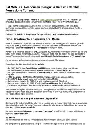 Dal Mobile al Responsive Design: la Rete che Cambia |
Formazione Turismo
http://www.formaz ioneturismo.com/in- evidenz a/dal- mobile- al- responsive- design- la- rete- che- cambia   March 8, 2013



Turismo 2.0 – Navigando si Impara, di Muse Comunicazione® affronta le tematiche più
innovative della Comunicazione: Connessione Mobile, Real Time e Web Marketing 3.0.

Ti proponiamo una cavalcata verso le nuove frontiere della promozione on-line, dell’e-
commerce e del customer service, con gli strumenti innovativi che la tecnologia ci mette a
disposizione.

Parleremo di Mobile, di Responsive Design, di Travel App e di Geo-localizzazione.

Travel: Spostamento = Comunicazione: Mobile
Forse in Italia siamo un po’ distratti e non ci si è accorti del passaggio dai contenuti generati
dagli utenti (UGC), recensioni comprese – ancora ci ostiniamo a vederle con diffidenza e
irritazione – alla comunicazione in t empo reale con i nostri clienti.

Mentre tutto il mondo passa dall’Era 2.0 a quella 3.0, marciando in direzione Mobile, qui per ora
siamo fermi all’Età della Pietra, insicuri se realizzare il sito web del nostro Hotel o se “perdere
tempo” formando il nostro Staff con skill quali il Social Media Market ing e la Web Analyt ics.

Per convincere i più ostinati solitamente ricorro ai numeri. E funziona.

Ecco alcuni dati illuminanti sul mondo Mobile.

1. Nel 2013, il 49% delle Small Business (PMI) investiranno in comunicazione Mobile
2. Nel 2013 le ricerche da dispositivo Mobile supereranno quelle da Deskt op
3. Nel luglio 2012 le vendite mondiali di Smart Phone e Tablet hanno superato le vendite dei
computer
4. Il 90% degli user da Mobile preferisce la navigazione all’utilizzo di App native
5. Oggi il 36% delle e-mail viene aperta da dispositivo Mobile
6. Dati Audiweb: Italia Luglio 2012 gli ut ent i on-line sono stati 28 milioni
7. Dati Audiweb: Italia Luglio 2012, 15 milioni di Smart Phone e 2 milioni di Tablet
8. Circa il 95% degli user da Mobile, in USA, cont rolla i prof ili social da dispositivi mobili

Sono numeri prodigiosi che ci restituiscono l’immagine di un mondo sempre più connesso, da
dispositivi diversi e con abitudini d’acquisto e di ricerca in continua evoluzione. L’imprenditore
dell’Hospitality non può ignorarlo.

Un Sito Web ad hoc per ciascuno Dispositivo
Con l’aumento della connettività, che non si esprime solo in tempo di esposizione, ma anche in
tipologia di strumento dal quale l’utente si collega alla rete, incrementa la difficoltà a creare un
sit o web universalment e f ruibile.

Per questa ragione al sit o web in versione “deskt op”, si è affiancato in questi ultimi anni, la
rispettiva versione mobile.

Not a Bene
Nel mondo solo 8 siti web su 100 del settore Hotellerie sono ottimizzati per il Mobile!

Per comprendere quanto sia deleterio per il tuo Hotel non possedere una versione adatta alla
 
