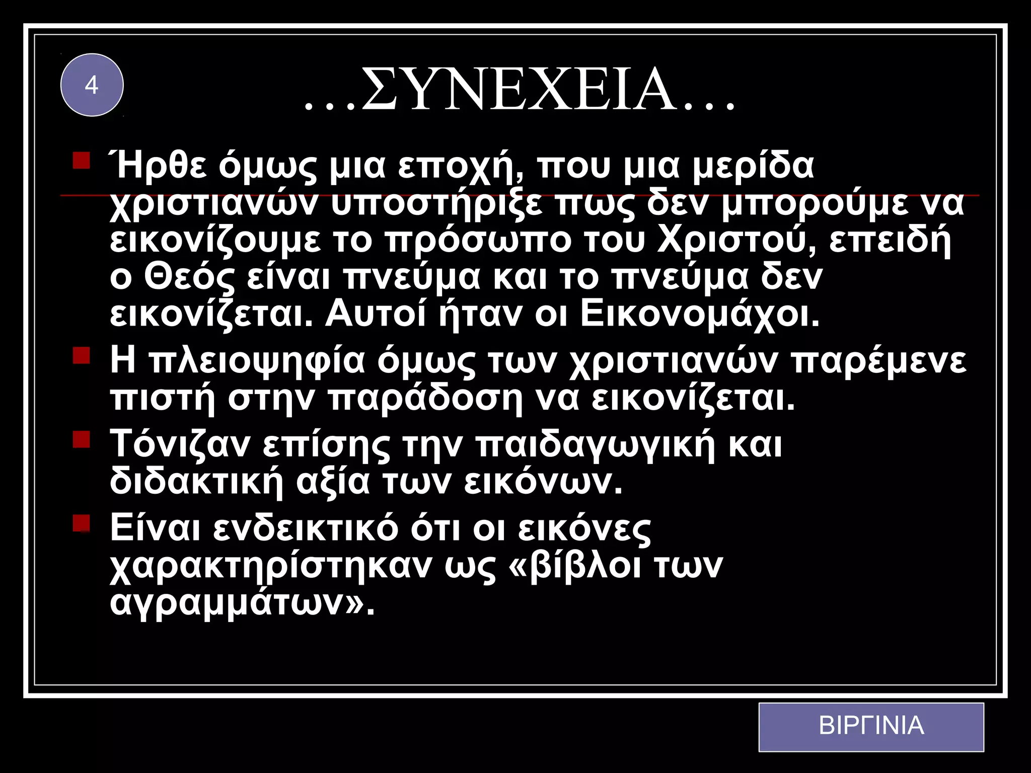 4
             …ΣΥΝΕΧΕΙΑ…
   Ήρθε όμως μια εποχή, που μια μερίδα
    χριστιανών υποστήριξε πως δεν μπορούμε να
    εικονίζουμε το πρόσωπο του Χριστού, επειδή
    ο Θεός είναι πνεύμα και το πνεύμα δεν
    εικονίζεται. Αυτοί ήταν οι Εικονομάχοι.
   Η πλειοψηφία όμως των χριστιανών παρέμενε
    πιστή στην παράδοση να εικονίζεται.
   Τόνιζαν επίσης την παιδαγωγική και
    διδακτική αξία των εικόνων.
   Είναι ενδεικτικό ότι οι εικόνες
    χαρακτηρίστηκαν ως «βίβλοι των
    αγραμμάτων».


                                      ΒΙΡΓΙΝΙΑ
 