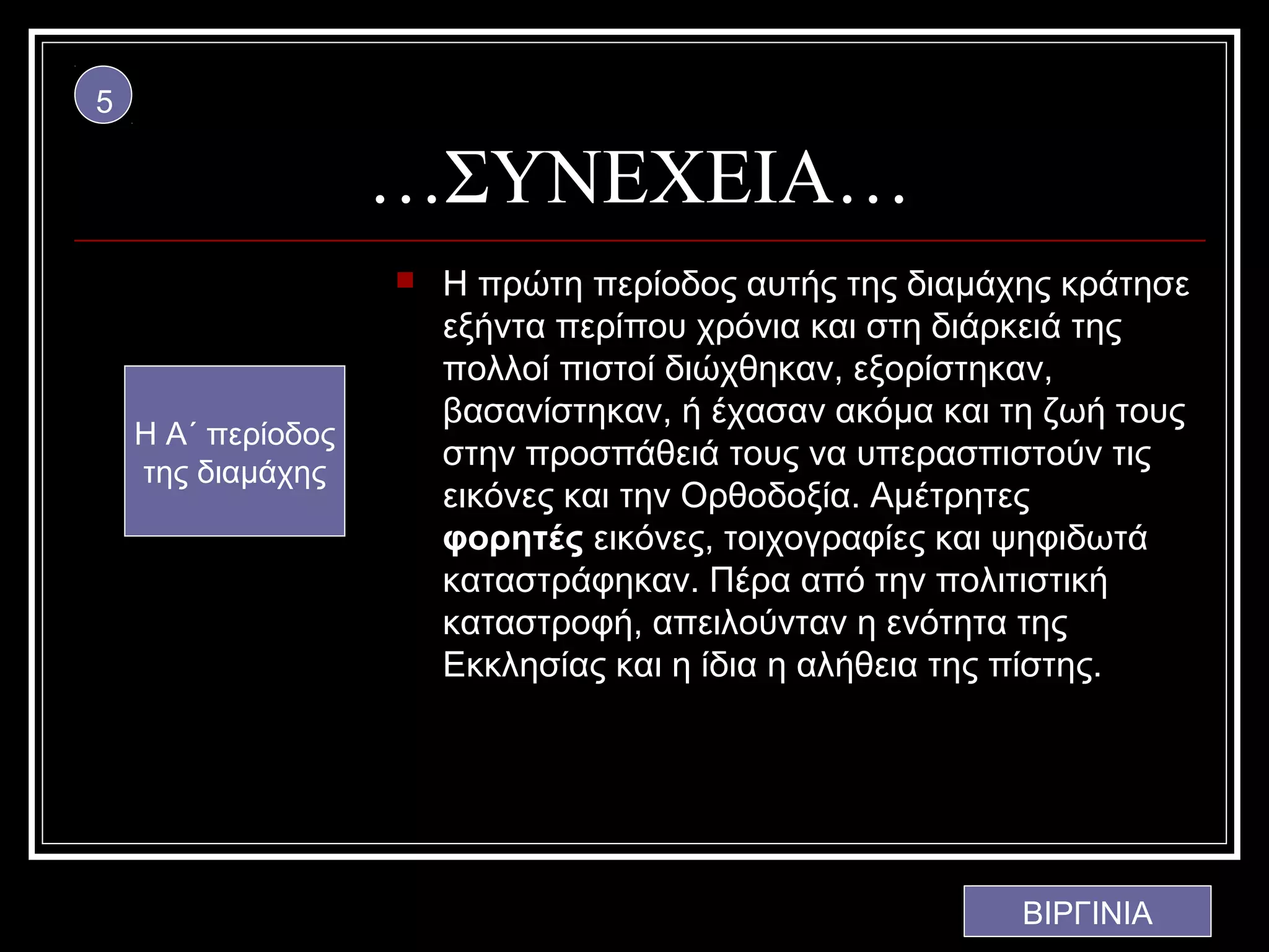 5

                    …ΣΥΝΕΧΕΙΑ…
                       Η πρώτη περίοδος αυτής της διαμάχης κράτησε
                        εξήντα περίπου χρόνια και στη διάρκειά της
                        πολλοί πιστοί διώχθηκαν, εξορίστηκαν,
                        βασανίστηκαν, ή έχασαν ακόμα και τη ζωή τους
    Η Α΄ περίοδος
                        στην προσπάθειά τους να υπερασπιστούν τις
    της διαμάχης
                        εικόνες και την Ορθοδοξία. Αμέτρητες
                        φορητές εικόνες, τοιχογραφίες και ψηφιδωτά
                        καταστράφηκαν. Πέρα από την πολιτιστική
                        καταστροφή, απειλούνταν η ενότητα της
                        Εκκλησίας και η ίδια η αλήθεια της πίστης.




                                                          ΒΙΡΓΙΝΙΑ
 