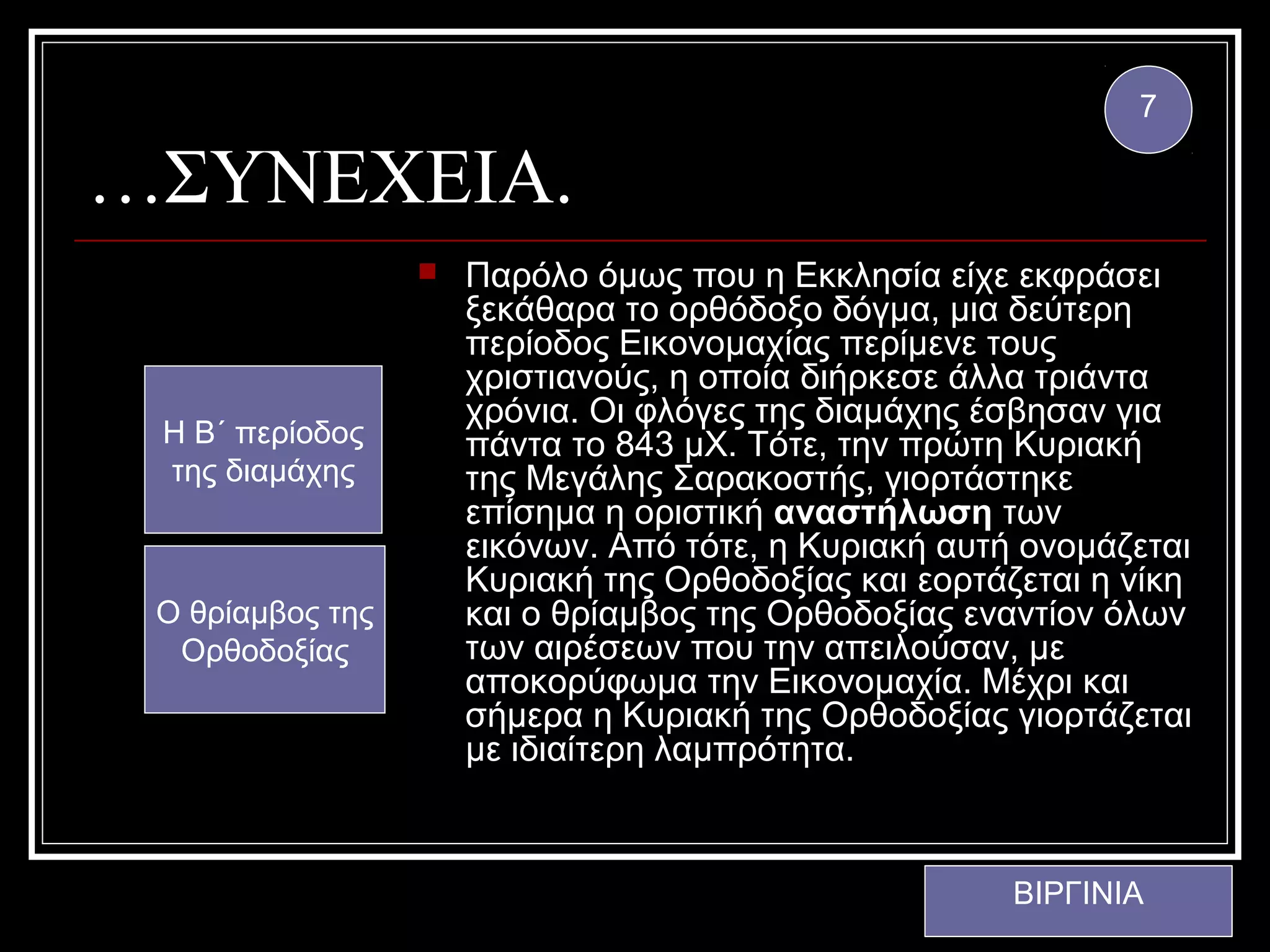 7

…ΣΥΝΕΧΕΙΑ.
                     Παρόλο όμως που η Εκκλησία είχε εκφράσει
                      ξεκάθαρα το ορθόδοξο δόγμα, μια δεύτερη
                      περίοδος Εικονομαχίας περίμενε τους
                      χριστιανούς, η οποία διήρκεσε άλλα τριάντα
                      χρόνια. Οι φλόγες της διαμάχης έσβησαν για
 Η Β΄ περίοδος        πάντα το 843 μΧ. Τότε, την πρώτη Κυριακή
 της διαμάχης         της Μεγάλης Σαρακοστής, γιορτάστηκε
                      επίσημα η οριστική αναστήλωση των
                      εικόνων. Από τότε, η Κυριακή αυτή ονομάζεται
                      Κυριακή της Ορθοδοξίας και εορτάζεται η νίκη
 Ο θρίαμβος της       και ο θρίαμβος της Ορθοδοξίας εναντίον όλων
  Ορθοδοξίας          των αιρέσεων που την απειλούσαν, με
                      αποκορύφωμα την Εικονομαχία. Μέχρι και
                      σήμερα η Κυριακή της Ορθοδοξίας γιορτάζεται
                      με ιδιαίτερη λαμπρότητα.



                                                       ΒΙΡΓΙΝΙΑ
 