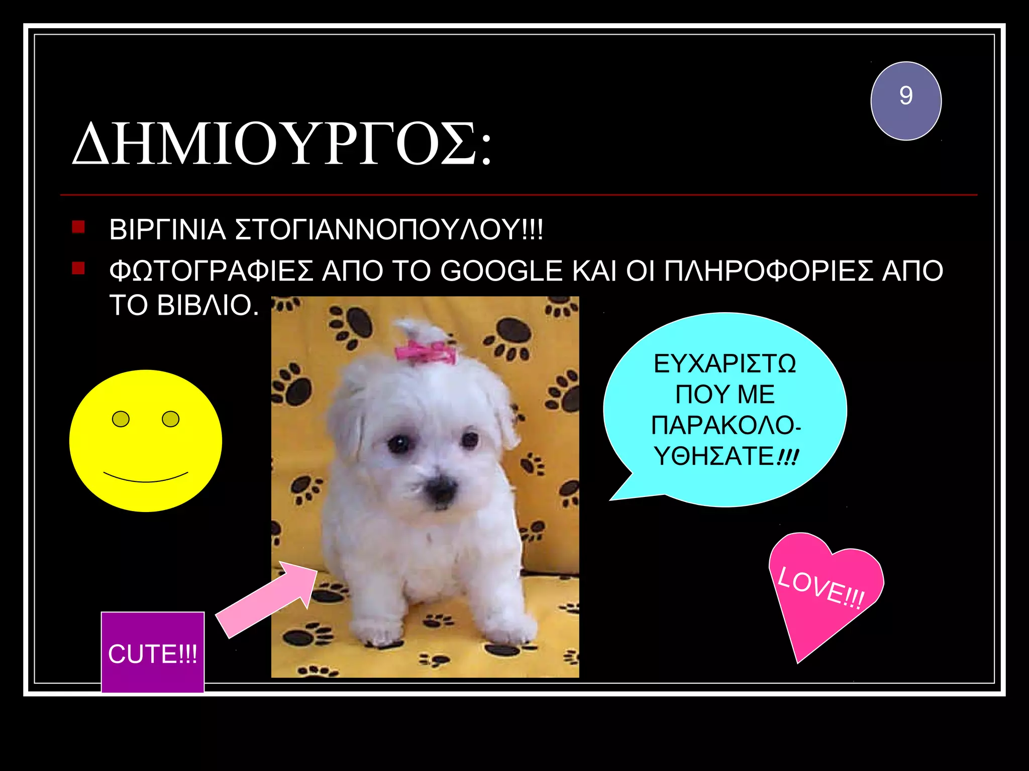 9

ΔΗΜΙΟΥΡΓΟΣ:
   ΒΙΡΓΙΝΙΑ ΣΤΟΓΙΑΝΝΟΠΟΥΛΟΥ!!!
   ΦΩΤΟΓΡΑΦΙΕΣ ΑΠΟ ΤΟ GOOGLE ΚΑΙ ΟΙ ΠΛΗΡΟΦΟΡΙΕΣ ΑΠΟ
    ΤΟ ΒΙΒΛΙΟ.

                                   ΕΥΧΑΡΙΣΤΩ
                                    ΠΟΥ ΜΕ
                                   ΠΑΡΑΚΟΛΟ-
                                   ΥΘΗΣΑΤΕ!!!



                                           LOV
                                              E!!!

    CUTE!!!
 