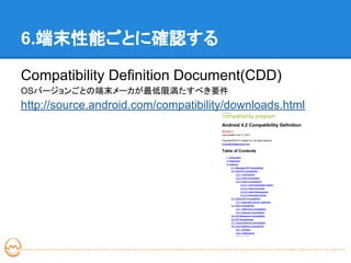 6.端末性能ごとに確認する

Compatibility Definition Document(CDD)
OSバージョンごとの端末メーカが最低限満たすべき要件
http://source.android.com/compatibility/downloads.html
 
