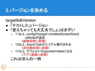 2.バージョンを決める

targetSdkVersion
● 「テストした」バージョン
● 「変えちゃっても大丈夫でしょ」はまずい
 ○ 11以上：configChangeにsmallestScreenSizeと　
   　　 　 uiModeが追加
   　　　（縦横切替に影響）
 ○ 13以上：AsyncTaskがシリアル実行される
   　　　（非同期処理に影響）
 ○ 17以上：デフォルトでexported=falseになる
   　　　（アプリ連携に影響）
 これはほんの一例
 