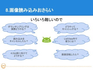 8.画像読み込みおさらい
             いろいろ難しいので
ダウンサンプリングは             どうやって
 実際どうやる？             キャッシュする？



   読み込みを                 ListView内で
 キャンセルしたら？                使うには？




 4.0以前に向けて
                     画面回転したら？
    どうする？
 