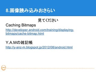 8.画像読み込みおさらい
                       見てください
Caching Bitmaps
http://developer.android.com/training/displaying-
bitmaps/cache-bitmap.html

Y.A.Mの雑記帳
http://y-anz-m.blogspot.jp/2012/08/android.html
 