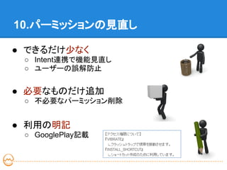 10.パーミッションの見直し

● できるだけ少なく
 ○ Intent連携で機能見直し
 ○ ユーザーの誤解防止


● 必要なものだけ追加
 ○ 不必要なパーミッション削除


● 利用の明記
 ○ GooglePlay記載
 