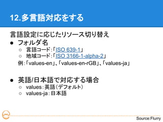 12.多言語対応をする

言語設定に応じたリソース切り替え
● フォルダ名
 ○ 言語コード：「ISO 639-1」
 ○ 地域コード：「ISO 3166-1-alpha-2」
 例：「values-en」、「values-en-rGB」、「values-ja」


● 英語/日本語で対応する場合
 ○ values：英語（デフォルト）
 ○ values-ja：日本語



                                             Source:Flurry
 