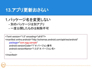 13.アプリ更新おさらい

1.パッケージ名を変更しない
   - 別のパッケージは別アプリ
   - 一度公開したものは削除不可

<?xml version="1.0" encoding="utf-8"?>
<manifest xmlns:android="http://schemas.android.com/apk/res/android"
   package="com.egg.sample"
   android:versionCode="1" # バージョン番号
   android:versionName="1.0.0" # バージョン名>
   ...
</manifest>
 