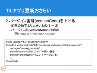 13.アプリ更新おさらい

2.バージョン番号(versionCode)を上げる
   - 前回の数字より大きいもの(1 ⇒ 2)
   - バージョン名(versionName)は自由
      例：<major>.<minor>.<point>

<?xml version="1.0" encoding="utf-8"?>
<manifest xmlns:android="http://schemas.android.com/apk/res/android"
   package="com.egg.sample"
   android:versionCode="2" # バージョン番号
   android:versionName="1.0.0" # バージョン名>
   ...
</manifest>
 