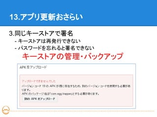 13.アプリ更新おさらい

3.同じキーストアで署名
 - キーストアは再発行できない
 - パスワードを忘れると署名できない
 　キーストアの管理・バックアップ
 