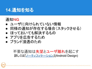 14.通知を知る

通知ＮＧ
● ユーザに向けられていない情報
● 同様の通知が存在する場合（スタックさせる）
● ほっておいても解決するもの
● アプリを広告するため
● ブランド浸透のため

  不要な通知は失望とユーザ離れを起こす
  詳しくは『ノーティフィケーション』(Android Design)
 
