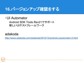 16.バージョンアップ確認をする

・UI Automator
   Android SDK Tools Rev21でサポート
   新しいUIテストフレームワーク


adakoda
http://www.adakoda.com/adakoda/2012/12/android-uiautomator-2.html
 