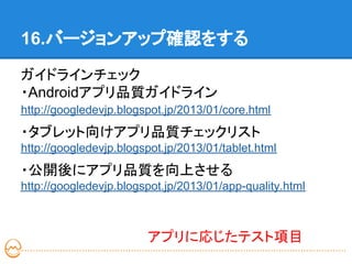 16.バージョンアップ確認をする

ガイドラインチェック
・Androidアプリ品質ガイドライン
http://googledevjp.blogspot.jp/2013/01/core.html
・タブレット向けアプリ品質チェックリスト
http://googledevjp.blogspot.jp/2013/01/tablet.html
・公開後にアプリ品質を向上させる
http://googledevjp.blogspot.jp/2013/01/app-quality.html



                        アプリに応じたテスト項目
 