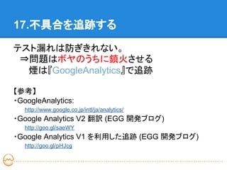 17.不具合を追跡する

テスト漏れは防ぎきれない。
　⇒問題はボヤのうちに鎮火させる
　　 煙は『GoogleAnalytics』で追跡

【参考】
・GoogleAnalytics:
   http://www.google.co.jp/intl/ja/analytics/
・Google Analytics V2 翻訳 (EGG 開発ブログ)
   http://goo.gl/saeWY
・Google Analytics V1 を利用した追跡 (EGG 開発ブログ)
   http://goo.gl/pHJcg
 