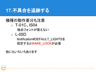 17.不具合を追跡する

機種の動作差分も注意
 ○ T-01C、IS04
　　　　　 独自フォントが使えない
 ○ L-05D
 　　　Notification#DEFAULT_LIGHTSを
 　　　指定するとWAKE_LOCKが必要

他にもいろいろあります
 