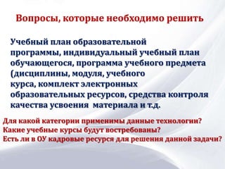 Учебный план образовательной
программы, индивидуальный учебный план
обучающегося, программа учебного предмета
(дисциплины, модуля, учебного
курса, комплект электронных
образовательных ресурсов, средства контроля
качества усвоения материала и т.д.
Вопросы, которые необходимо решить
Для какой категории применимы данные технологии?
Какие учебные курсы будут востребованы?
Есть ли в ОУ кадровые ресурся для решения данной задачи?
 