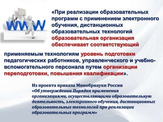 «При реализации образовательных
программ с применением электронного
обучения, дистанционных
образовательных технологий
образовательная организация
обеспечивает соответствующий
Из проекта приказа Минобрнауки России
«Об утверждении Порядка применения
организациями, осуществляющими образовательную
деятельность, электронного обучения, дистанционных
образовательных технологий при реализации
образовательных программ»
применяемым технологиям уровень подготовки
педагогических работников, управленческого и учебно-
вспомогательного персонала путем организации
переподготовки, повышения квалификации».
 