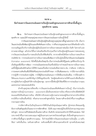 ระเบียบการวัดและประเมินผลการเรียนรู้ โรงเรียนทุ่งยาวผดุงศิษย์ หน้า ๑๑
หมวด ๑
ข้อกําหนดการวัดและประเมินผลการเรียนรู้ตามหลักสูตรแกนกลางการศึกษาขั้นพื้นฐาน
พุทธศักราช ๒๕๕๑
ข้อ ๖ ข้อกําหนดการวัดและประเมินผลการเรียนรู้ตามหลักสูตรแกนกลางการศึกษาขั้นพื้นฐาน
พุทธศักราช ๒๕๕๑ได้กําหนดจุดมุ่งหมายของการวัดและประเมินผลการเรียนรู้ไว้ดังนี้
การวัดและประเมินผลการเรียนรู้ของผู้เรียนต้องอยู่บนจุดมุ่งหมายพื้นฐานสองประการ คือ เป็นการ
วัดและประเมินเพื่อพัฒนาผู้เรียนและเพื่อตัดสินผลการเรียน การที่จะบรรลุจุดมุ่งหมายแรกได้จะต้องมีการเก็บ
รวบรวมข้อมูลเกี่ยวกับการเรียนรู้ของผู้เรียนในระหว่างการเรียนการสอนอย่างต่อเนื่อง บันทึก วิเคราะห์ แปล
ความหมายข้อมูล แล้วนํามาใช้ในการส่งเสริมหรือปรับปรุงแก้ไขการเรียนรู้ของผู้เรียนและการสอนของครู
การวัดและประเมินผลกับการสอนจึงเป็นเรื่องที่สัมพันธ์กัน หากขาดสิ่งหนึ่งสิ่งใดการเรียนการสอนก็ขาด
ประสิทธิภาพ การประเมินระหว่างการเรียนการสอนเพื่อพัฒนาการเรียนรู้เช่นนี้เป็นการวัดและประเมินผลย่อย
(Formative assessment) ที่เกิดขึ้นในห้องเรียนทุกวัน เป็นการประเมินเพื่อให้รู้จุดเด่น จุดที่ต้องปรับปรุง จึง
เป็นข้อมูลเพื่อใช้ในการพัฒนา การประเมินผลย่อยจะเป็นเครื่องมือในการกําหนดเป้าหมายการเรียนการสอน
แต่ทั้งนี้ผู้สอนต้องมีทักษะในการใช้วิธีการและเครื่องมือการประเมินที่หลากหลาย เช่น การสังเกต การซักถาม
การระดมความคิดเห็นเพื่อให้ได้มติข้อสรุปของประเด็นที่กําหนด การใช้แฟ้มสะสมงาน การใช้ภาระงานที่เน้น
การปฏิบัติ การประเมินความรู้เดิม การให้ผู้เรียนประเมินตนเอง การให้เพื่อนประเมินเพื่อน การใช้เกณฑ์การ
ให้คะแนน (Rubrics) และที่สําคัญการให้ข้อมูลย้อนกลับ โดยผู้สอนต้องสามารถให้คําแนะนําเพื่อเชื่อมโยง
ความรู้เดิมกับความรู้ใหม่ทําให้การเรียนรู้พอกพูน นอกจากนี้ยังต้องรู้จักใช้ผลที่ได้จากการประเมินมาวางแผน
และทบทวนการสอนของตนอีกด้วย
สําหรับจุดมุ่งหมายที่สองคือ การวัดและประเมินผลเพื่อตัดสินผลการเรียนรู้ เป็นการประเมิน
สรุปผลการเรียนรู้ (Summative assessment) เมื่อเรียนจบหน่วยการเรียน หรือจบรายวิชาเพื่อตัดสินให้
คะแนนหรือให้ระดับผลการเรียน หรือให้การรับรองความรู้ความสามารถของผู้เรียนว่าผ่านรายวิชาหรือไม่
ควรได้รับการเลื่อนชั้นหรือไม่ หรือสามารถจบหลักสูตรหรือไม่ โดยสถานศึกษามีหน้าที่ในการอนุมัติและ
รายงานผลการเรียน
การจัดการศึกษาในปัจจุบันนอกจากให้ทั่วถึงแล้วยังมุ่งเน้นคุณภาพด้วย ผู้ปกครอง สังคมและรัฐ
ต้องการเห็นหลักฐานอันเป็นผลมาจากการจัดการศึกษา นั่นคือ คุณภาพของผู้เรียนที่เป็นไปตามมาตรฐานของ
หลักสูตร หน่วยงานที่รับผิดชอบนับตั้งแต่สถานศึกษา ต้นสังกัด หน่วยงานระดับชาติ ที่ได้รับมอบหมาย จึงมี
บทบาทหน้าที่ในการตรวจสอบคุณภาพผู้เรียนตามความคาดหวังของหลักสูตร ดังนั้นหลักสูตรแกนกลาง
การศึกษาขั้นพื้นฐาน พุทธศักราช ๒๕๕๑ จึงกําหนดให้มีการวัดและประเมินผลการเรียนรู้ใน ๔ ระดับ
ได้แก่ ระดับชั้นเรียน ระดับสถานศึกษา ระดับเขตพื้นที่การศึกษาและระดับชาติ ทุกระดับมีเจตนารมณ์
 