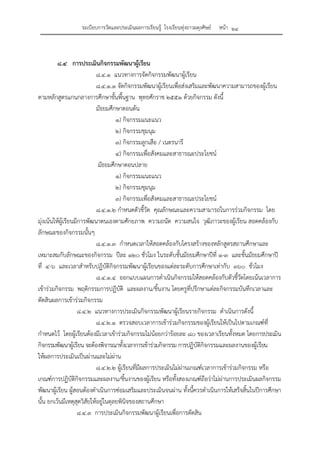 ระเบียบการวัดและประเมินผลการเรียนรู้ โรงเรียนทุ่งยาวผดุงศิษย์ หน้า ๒๔
๘.๔ การประเมินกิจกรรมพัฒนาผู้เรียน
๘.๔.๑ แนวทางการจัดกิจกรรมพัฒนาผู้เรียน
๘.๔.๑.๑ จัดกิจกรรมพัฒนาผู้เรียนเพื่อส่งเสริมและพัฒนาความสามารถของผู้เรียน
ตามหลักสูตรแกนกลางการศึกษาขั้นพื้นฐาน พุทธศักราช ๒๕๕๑ ด้วยกิจกรรม ดังนี้
มัธยมศึกษาตอนต้น
๑) กิจกรรมแนะแนว
๒) กิจกรรมชุมนุม
๓) กิจกรรมลูกเสือ / เนตรนารี
๔) กิจกรรมเพื่อสังคมและสาธารณะประโยชน์
มัธยมศึกษาตอนปลาย
๑) กิจกรรมแนะแนว
๒) กิจกรรมชุมนุม
๓) กิจกรรมเพื่อสังคมและสาธารณะประโยชน์
๘.๔.๑.๒ กําหนดตัวชี้วัด คุณลักษณะและความสามารถในการร่วมกิจกรรม โดย
มุ่งเน้นให้ผู้เรียนมีการพัฒนาตนเองตามศักยภาพ ความถนัด ความสนใจ วุฒิภาวะของผู้เรียน สอดคล้องกับ
ลักษณะของกิจกรรมนั้นๆ
๘.๔.๑.๓ กําหนดเวลาให้สอดคล้องกับโครงสร้างของหลักสูตรสถานศึกษาและ
เหมาะสมกับลักษณะของกิจกรรม ปีละ ๑๒๐ ชั่วโมง ในระดับชั้นมัธยมศึกษาปีที่ ๑-๓ และชั้นมัธยมศึกษาปี
ที่ ๔-๖ และเวลาสําหรับปฏิบัติกิจกรรมพัฒนาผู้เรียนของแต่ละระดับการศึกษาเท่ากับ ๓๖๐ ชั่วโมง
๘.๔.๑.๔ ออกแบบแผนการดําเนินกิจกรรมให้สอดคล้องกับตัวชี้วัดโดยเน้นเวลาการ
เข้าร่วมกิจกรรม พฤติกรรมการปฏิบัติ และผลงาน/ชิ้นงาน โดยครูที่ปรึกษาแต่ละกิจกรรมบันทึกเวลาและ
ตัดสินผลการเข้าร่วมกิจกรรม
๘.๔.๒ แนวทางการประเมินกิจกรรมพัฒนาผู้เรียนรายกิจกรรม ดําเนินการดังนี้
๘.๔.๒.๑ ตรวจสอบเวลาการเข้าร่วมกิจกรรมของผู้เรียนให้เป็นไปตามเกณฑ์ที่
กําหนดไว้ โดยผู้เรียนต้องมีเวลาเข้าร่วมกิจกรรมไม่น้อยกว่าร้อยละ ๘๐ ของเวลาเรียนทั้งหมด โดยการประเมิน
กิจกรรมพัฒนาผู้เรียน จะต้องพิจารณาทั้งเวลาการเข้าร่วมกิจกรรม การปฏิบัติกิจกรรมและผลงานของผู้เรียน
ให้ผลการประเมินเป็นผ่านและไม่ผ่าน
๘.๔.๒.๒ ผู้เรียนที่มีผลการประเมินไม่ผ่านเกณฑ์เวลาการเข้าร่วมกิจกรรม หรือ
เกณฑ์การปฏิบัติกิจกรรมและผลงาน/ชิ้นงานของผู้เรียน หรือทั้งสองเกณฑ์ถือว่าไม่ผ่านการประเมินผลกิจกรรม
พัฒนาผู้เรียน ผู้สอนต้องดําเนินการซ่อมเสริมและประเมินจนผ่าน ทั้งนี้ควรดําเนินการให้เสร็จสิ้นในปีการศึกษา
นั้น ยกเว้นมีเหตุสุดวิสัยให้อยู่ในดุลยพินิจของสถานศึกษา
๘.๔.๓ การประเมินกิจกรรมพัฒนาผู้เรียนเพื่อการตัดสิน
 