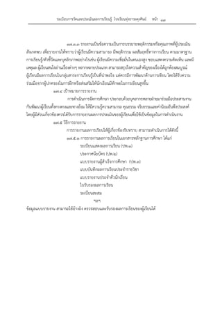 ระเบียบการวัดและประเมินผลการเรียนรู้ โรงเรียนทุ่งยาวผดุงศิษย์ หน้า ๓๗
๑๗.๓.๓ รายงานเป็นข้อความเป็นการบรรยายพฤติกรรมหรือคุณภาพที่ผู้ประเมิน
สังเกตพบ เพื่อรายงานให้ทราบว่าผู้เรียนมีความสามารถ มีพฤติกรรม ผลสัมฤทธิ์ทางการเรียน ตามมาตรฐาน
การเรียนรู้/ตัวชี้วัดและบุคลิกภาพอย่างไรเช่น ผู้เรียนมีความเชื่อมั่นในตนเองสูง ชอบแสดงความคิดเห็น และมี
เหตุผล ผู้เรียนสนใจอ่านเรื่องต่างๆ หลากหลายประเภท สามารถสรุปใจความสําคัญของเรื่องได้ถูกต้องสมบูรณ์
ผู้เรียนมีผลการเรียนในกลุ่มสาระการเรียนรู้เป็นที่น่าพอใจ แต่ควรมีการพัฒนาด้านการเขียน โดยได้รับความ
ร่วมมือจากผู้ปกครองในการฝึกหรือส่งเสริมให้นักเรียนมีทักษะในการเขียนสูงขึ้น
๑๗.๔ เป้าหมายการรายงาน
การดําเนินการจัดการศึกษา ประกอบด้วยบุคลากรหลายฝ่ายมาร่วมมือประสานงาน
กันพัฒนาผู้เรียนทั้งทางตรงและทางอ้อม ให้มีความรู้ความสามารถ คุณธรรม จริยธรรมและค่านิยมอันพึงประสงค์
โดยผู้มีส่วนเกี่ยวข้องควรได้รับการรายงานผลการประเมินของผู้เรียนเพื่อใช้เป็นข้อมูลในการดําเนินงาน
๑๗.๕ วิธีการรายงาน
การรายงานผลการเรียนให้ผู้เกี่ยวข้องรับทราบ สามารถดําเนินการได้ดังนี้
๑๗.๕.๑ การรายงานผลการเรียนในเอกสารหลักฐานการศึกษา ได้แก่
ระเบียนแสดงผลการเรียน (ปพ.๑)
ประกาศนียบัตร (ปพ.๒)
แบบรายงานผู้สําเร็จการศึกษา (ปพ.๓)
แบบบันทึกผลการเรียนประจํารายวิชา
แบบรายงานประจําตัวนักเรียน
ใบรับรองผลการเรียน
ระเบียนสะสม
ฯลฯ
ข้อมูลแบบรายงาน สามารถใช้อ้างอิง ตรวจสอบและรับรองผลการเรียนของผู้เรียนได้
 