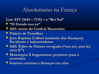 Absolutismo na FrançaAbsolutismo na França
Luís XIV (1643 – 1715) – o “Rei Sol”Luís XIV (1643 – 1715) – o “Rei Sol”
 ““O Estado sou eu”O Estado sou eu”
 1661: morte do Cardeal Mazzarino1661: morte do Cardeal Mazzarino
 Palácio de VersalhesPalácio de Versalhes
 Jean Baptiste Colbert (ministro das finanças):Jean Baptiste Colbert (ministro das finanças):
fiscalismo e industrialismofiscalismo e industrialismo
 1685: Édito de Nantes revogado (“um rei, uma lei,1685: Édito de Nantes revogado (“um rei, uma lei,
uma fé”)uma fé”)
 Monarquia X huguenotes: prejuízos para aMonarquia X huguenotes: prejuízos para a
economiaeconomia
 Guerras externas e finanças em criseGuerras externas e finanças em crise
 