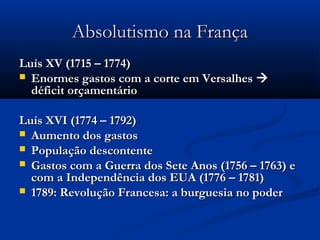 Absolutismo na FrançaAbsolutismo na França
Luís XV (1715 – 1774)Luís XV (1715 – 1774)
 Enormes gastos com a corte em VersalhesEnormes gastos com a corte em Versalhes 
déficit orçamentáriodéficit orçamentário
Luís XVI (1774 – 1792)Luís XVI (1774 – 1792)
 Aumento dos gastosAumento dos gastos
 População descontentePopulação descontente
 Gastos com a Guerra dos Sete Anos (1756 – 1763) eGastos com a Guerra dos Sete Anos (1756 – 1763) e
com a Independência dos EUA (1776 – 1781)com a Independência dos EUA (1776 – 1781)
 1789: Revolução Francesa: a burguesia no poder1789: Revolução Francesa: a burguesia no poder
 