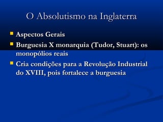 O Absolutismo na InglaterraO Absolutismo na Inglaterra
 Aspectos GeraisAspectos Gerais
 Burguesia X monarquia (Tudor, Stuart): osBurguesia X monarquia (Tudor, Stuart): os
monopólios reaismonopólios reais
 Cria condições para a Revolução IndustrialCria condições para a Revolução Industrial
do XVIII, pois fortalece a burguesiado XVIII, pois fortalece a burguesia
 