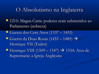 O Absolutismo na InglaterraO Absolutismo na Inglaterra
 1215: Magna Carta: poderes reais submetidos ao1215: Magna Carta: poderes reais submetidos ao
Parlamento (nobreza)Parlamento (nobreza)
 Guerra dos Cem Anos (1337 – 1453)Guerra dos Cem Anos (1337 – 1453)
 Guerra da Duas Rosas (1455 – 1485)Guerra da Duas Rosas (1455 – 1485) 
Henrique VII (Tudor)Henrique VII (Tudor)
 Henrique VIII (1509 – 1547)Henrique VIII (1509 – 1547)  1534: Atos de1534: Atos de
Supremacia: a Igreja AnglicanaSupremacia: a Igreja Anglicana
 