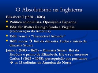 O Absolutismo na InglaterraO Absolutismo na Inglaterra
Elizabeth I (1558 – 1603)Elizabeth I (1558 – 1603)
 Política colonialista. Oposição à EspanhaPolítica colonialista. Oposição à Espanha
 1584: Sir Walter Raleigh funda a Virgínia1584: Sir Walter Raleigh funda a Virgínia
(colonização da América)(colonização da América)
 1588: vence a “Invencível Armada”1588: vence a “Invencível Armada”
 1603: morre1603: morre  fim da dinastia Tudor e início dafim da dinastia Tudor e início da
dinastia Stuartdinastia Stuart
Jaime I (1603 – 1625) – Dinastia Stuart. Rei daJaime I (1603 – 1625) – Dinastia Stuart. Rei da
Escócia e primo de Elizabeth. Ele e seu sucessorEscócia e primo de Elizabeth. Ele e seu sucessor
Carlos I (1625 – 1648): perseguição aos puritanosCarlos I (1625 – 1648): perseguição aos puritanos
 as 13 colônias da América do Norteas 13 colônias da América do Norte
 